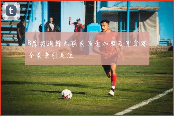 B席将选择巴萨或马竞加盟西甲新赛季前景引关注