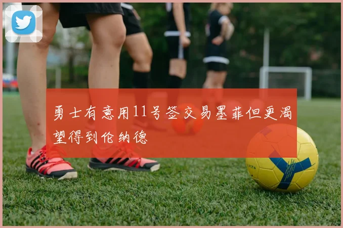 勇士有意用11号签交易墨菲但更渴望得到伦纳德