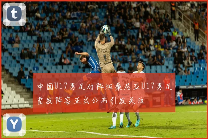 中国U17男足对阵坦桑尼亚U17男足首发阵容正式公布引发关注