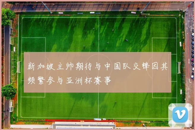 新加坡主帅期待与中国队交锋因其频繁参与亚洲杯赛事
