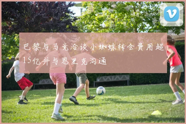 巴黎与马竞洽谈小蜘蛛转会费用超15亿并与恩里克沟通