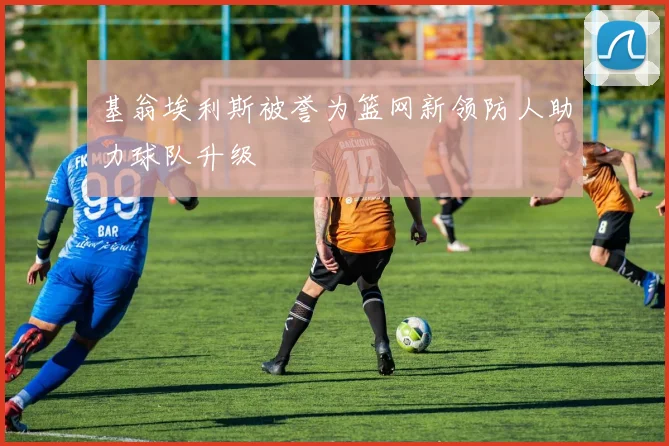 基翁埃利斯被誉为篮网新领防人助力球队升级