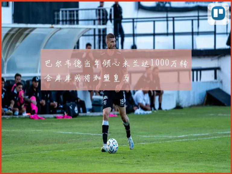巴尔韦德当年倾心米兰达1000万转会库库或将加盟皇马