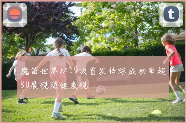 魔笛世界杯19次首发传球成功率超80展现稳健表现