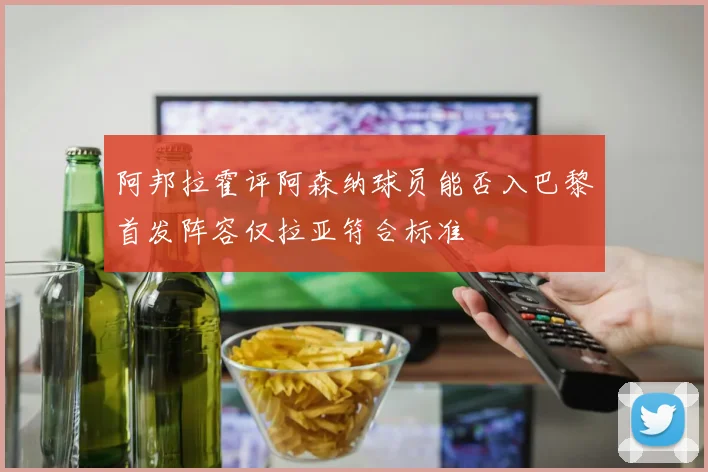 阿邦拉霍评阿森纳球员能否入巴黎首发阵容仅拉亚符合标准