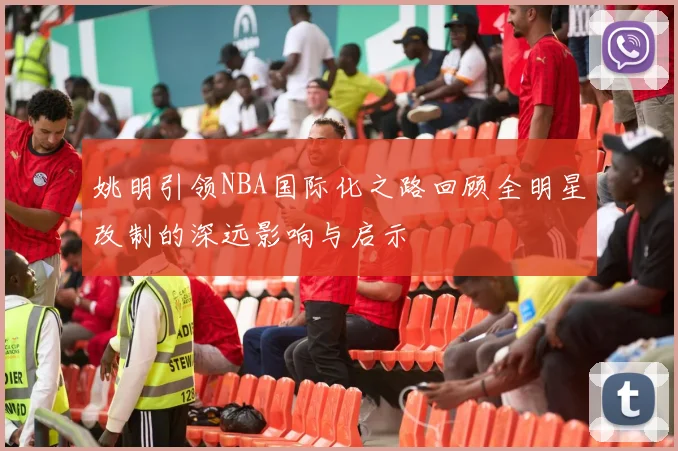 姚明引领NBA国际化之路回顾全明星改制的深远影响与启示
