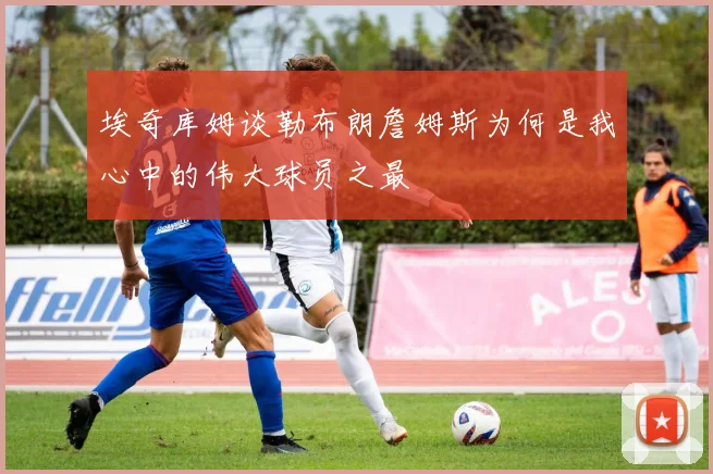 埃奇库姆谈勒布朗詹姆斯为何是我心中的伟大球员之最