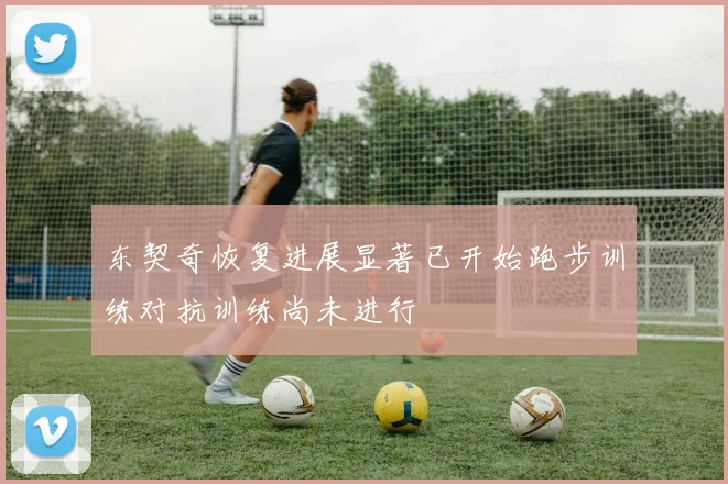 东契奇恢复进展显著已开始跑步训练对抗训练尚未进行