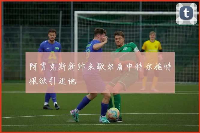 阿贾克斯新帅米歇尔看中特尔施特根欲引进他