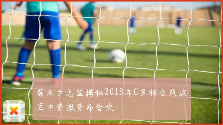 前米兰总监揭秘2018年C罗转会风波因中资撤资而告吹