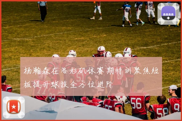 杨瀚森在洛杉矶休赛期特训聚焦短板提升球技全方位进阶