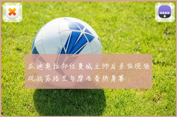 瓜迪奥拉卸任曼城主帅后亲临现场观战苏格兰与摩洛哥热身赛