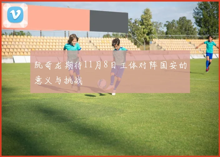 阮奇龙期待11月8日工体对阵国安的意义与挑战