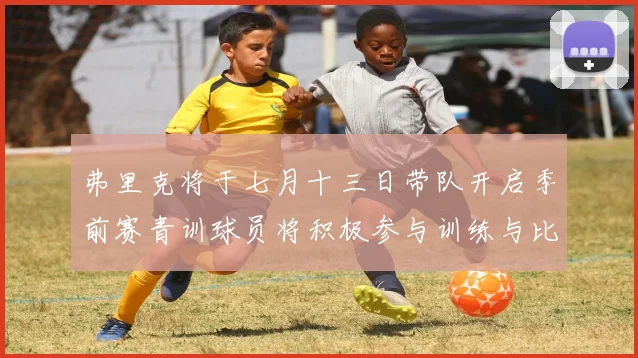 弗里克将于七月十三日带队开启季前赛青训球员将积极参与训练与比赛