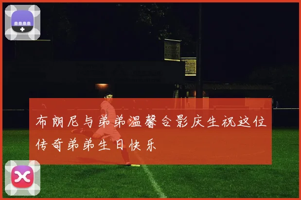布朗尼与弟弟温馨合影庆生祝这位传奇弟弟生日快乐