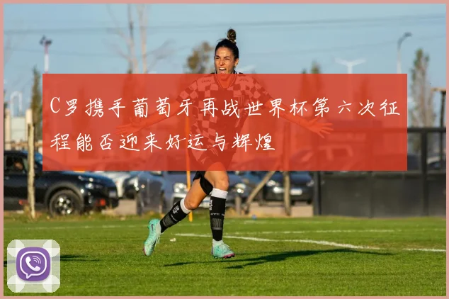 C罗携手葡萄牙再战世界杯第六次征程能否迎来好运与辉煌