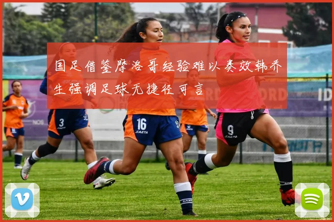 国足借鉴摩洛哥经验难以奏效韩乔生强调足球无捷径可言