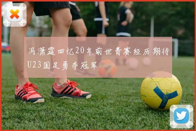 冯潇霆回忆20年前世青赛经历期待U23国足勇夺冠军