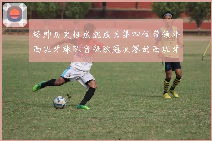 塔帅历史性成就成为第四位带领非西班牙球队晋级欧冠决赛的西班牙教练