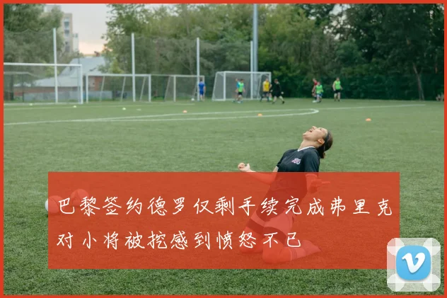 巴黎签约德罗仅剩手续完成弗里克对小将被挖感到愤怒不已